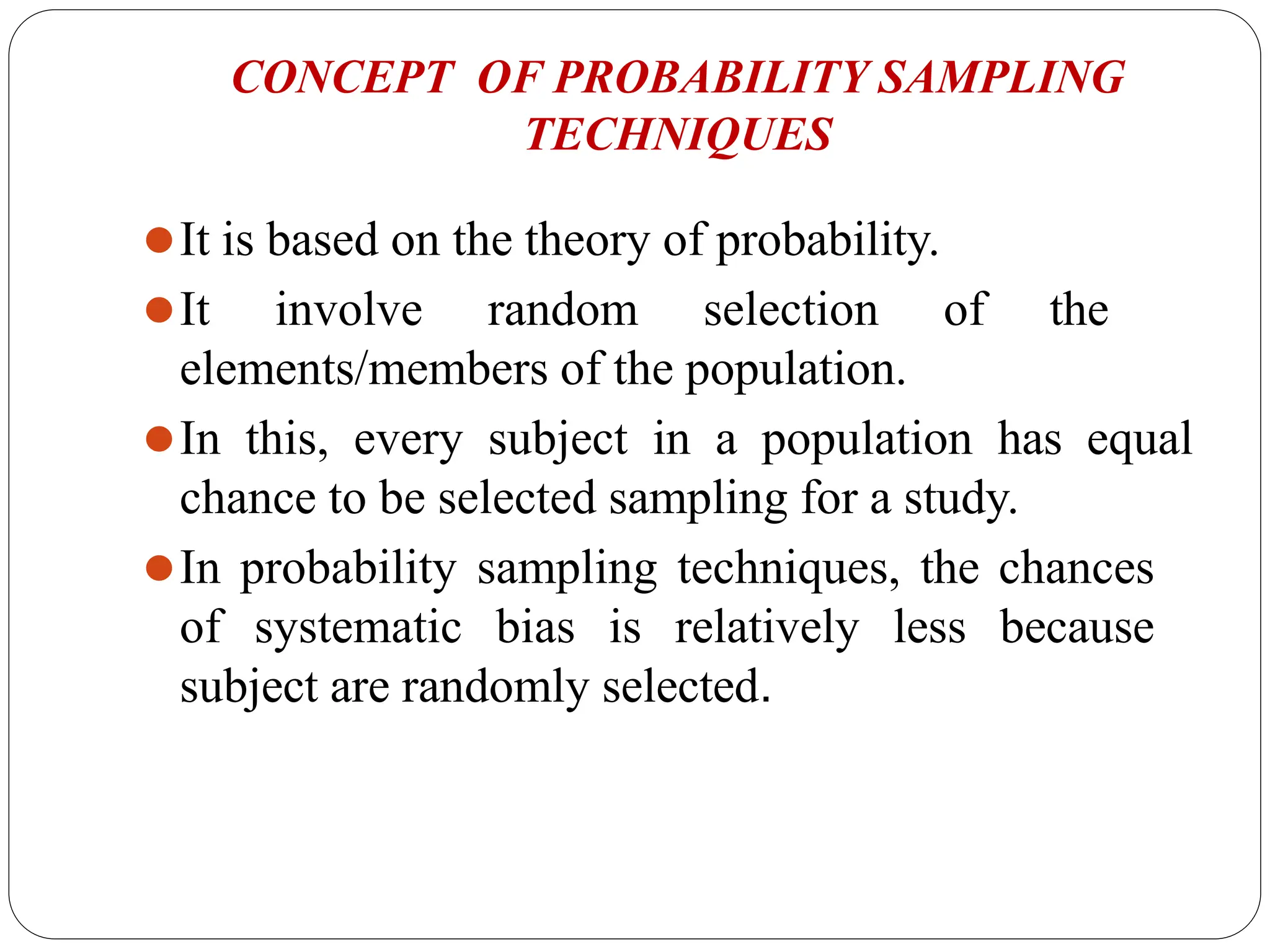 CONCEPT OF PROBABILITY SAMPLING
TECHNIQUES
⚫It is based on the theory of probability.
⚫It involve random selection of the
elements/members of the population.
⚫In this, every subject in a population has equal
chance to be selected sampling for a study.
⚫In probability sampling techniques, the chances
of systematic bias is relatively less because
subject are randomly selected.
 
