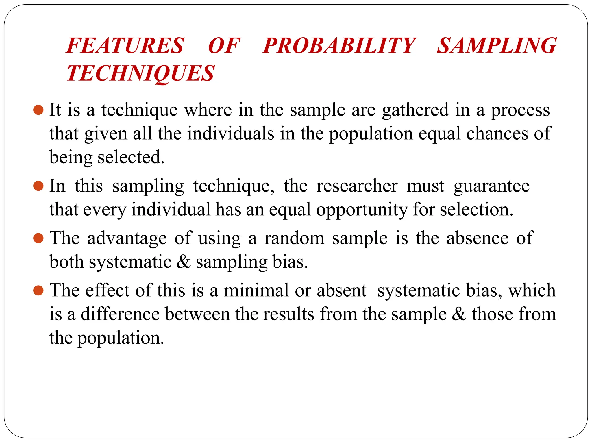 FEATURES OF PROBABILITY SAMPLING
TECHNIQUES
⚫ It is a technique where in the sample are gathered in a process
that given all the individuals in the population equal chances of
being selected.
⚫ In this sampling technique, the researcher must guarantee
that every individual has an equal opportunity for selection.
⚫ The advantage of using a random sample is the absence of
both systematic & sampling bias.
⚫ The effect of this is a minimal or absent systematic bias, which
is a difference between the results from the sample & those from
the population.
 