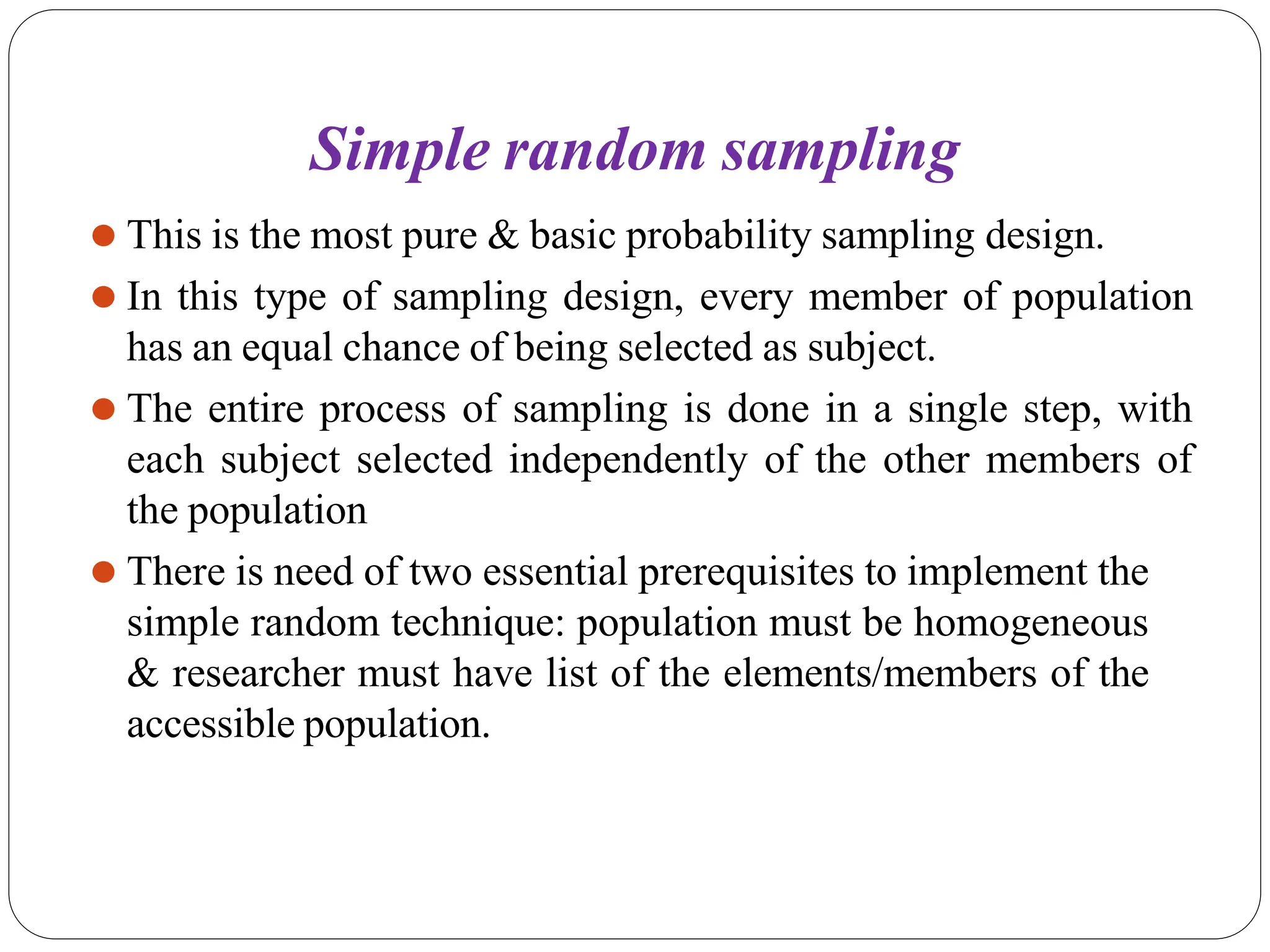 Simple random sampling
⚫ This is the most pure & basic probability sampling design.
⚫ In this type of sampling design, every member of population
has an equal chance of being selected as subject.
⚫ The entire process of sampling is done in a single step, with
each subject selected independently of the other members of
the population
⚫ There is need of two essential prerequisites to implement the
simple random technique: population must be homogeneous
& researcher must have list of the elements/members of the
accessible population.
 