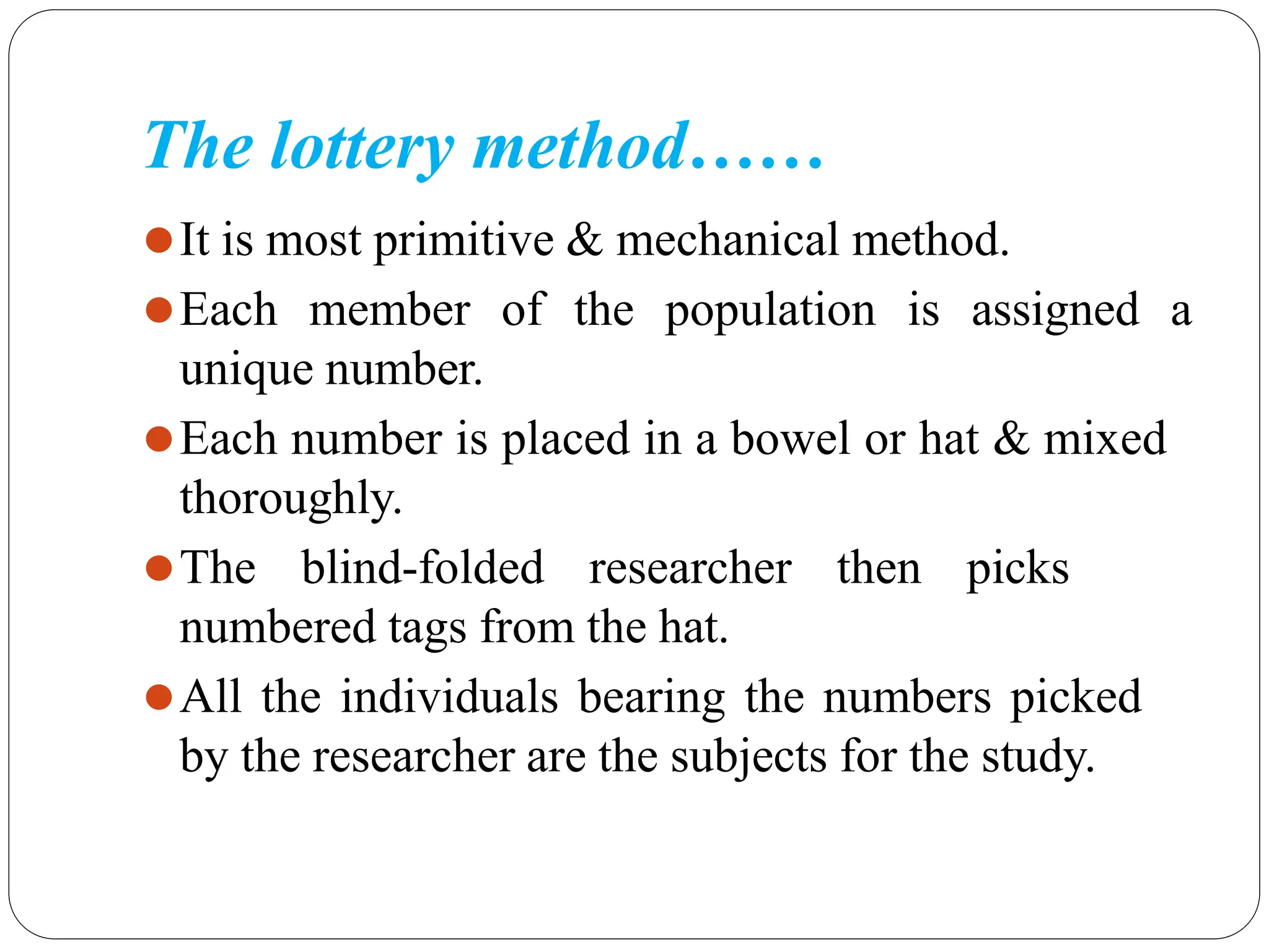 The lottery method……
⚫It is most primitive & mechanical method.
⚫Each member of the population is assigned a
unique number.
⚫Each number is placed in a bowel or hat & mixed
thoroughly.
⚫The blind-folded researcher then picks
numbered tags from the hat.
⚫All the individuals bearing the numbers picked
by the researcher are the subjects for the study.
 