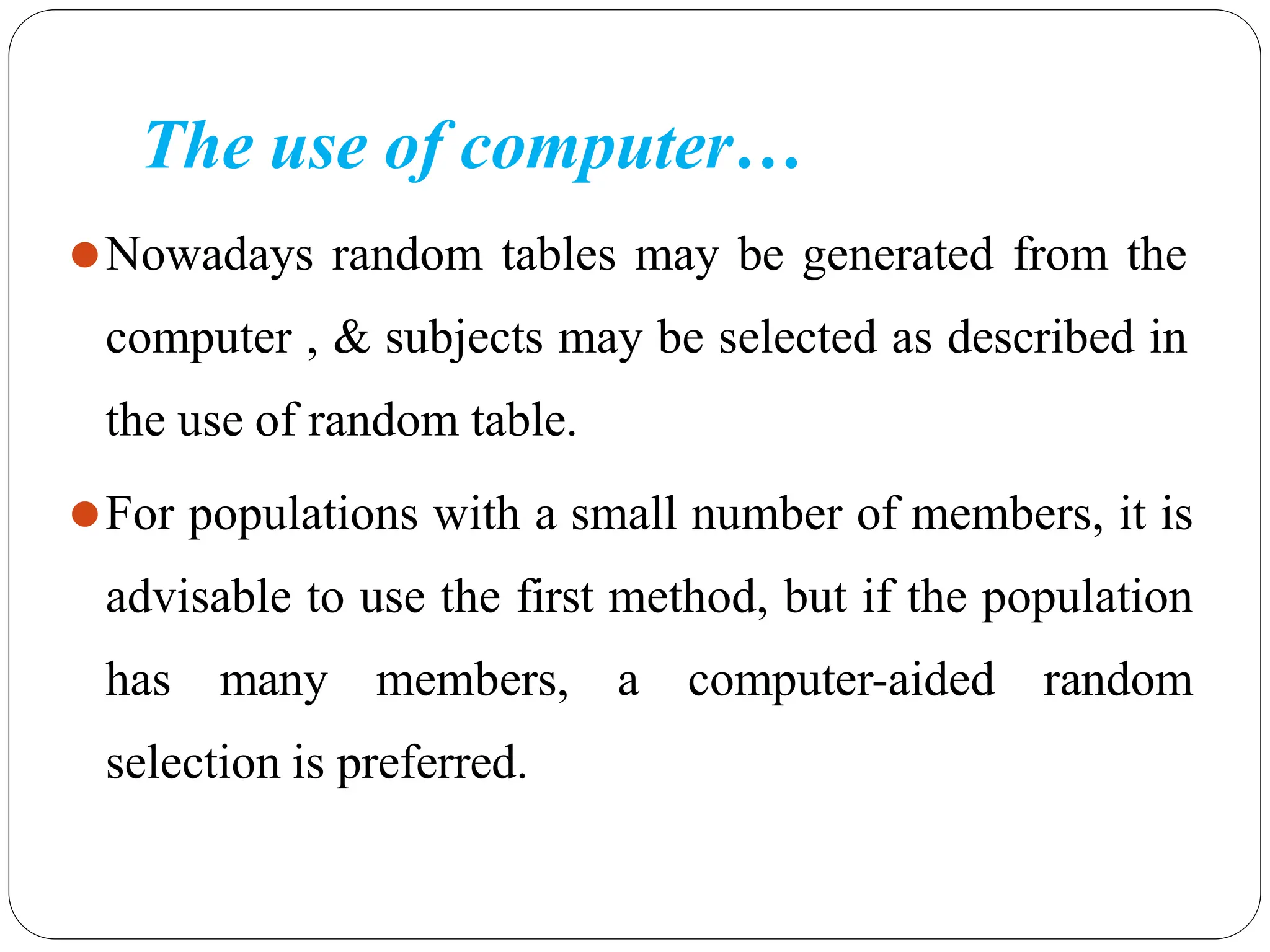 The use of computer…
⚫Nowadays random tables may be generated from the
computer , & subjects may be selected as described in
the use of random table.
⚫For populations with a small number of members, it is
advisable to use the first method, but if the population
has many members, a computer-aided random
selection is preferred.
 