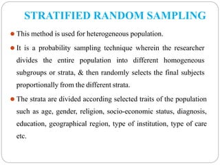STRATIFIED RANDOM SAMPLING
⚫ This method is used for heterogeneous population.
⚫ It is a probability sampling technique wherein the researcher
divides the entire population into different homogeneous
subgroups or strata, & then randomly selects the final subjects
proportionally from the different strata.
⚫ The strata are divided according selected traits of the population
such as age, gender, religion, socio-economic status, diagnosis,
education, geographical region, type of institution, type of care
etc.
 