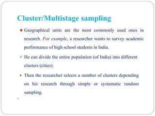 ⚫ Geographical units are the most commonly used ones in
research. For example, a researcher wants to survey academic
performance of high school students in India.
 He can divide the entire population (of India) into different
clusters (cities).
 Then the researcher selects a number of clusters depending
on his research through simple or systematic random
sampling.
 31
Cluster/Multistage sampling
 