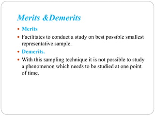 Merits &Demerits
 Merits
 Facilitates to conduct a study on best possible smallest
representative sample.
 Demerits.
 With this sampling technique it is not possible to study
a phenomenon which needs to be studied at one point
of time.
 