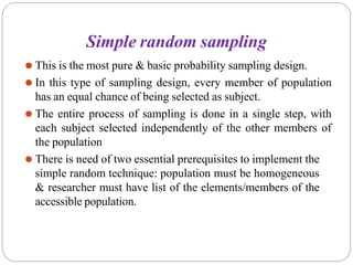 Simple random sampling
⚫ This is the most pure & basic probability sampling design.
⚫ In this type of sampling design, every member of population
has an equal chance of being selected as subject.
⚫ The entire process of sampling is done in a single step, with
each subject selected independently of the other members of
the population
⚫ There is need of two essential prerequisites to implement the
simple random technique: population must be homogeneous
& researcher must have list of the elements/members of the
accessible population.
 