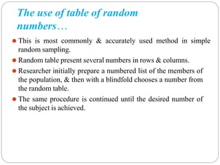 The use of table of random
numbers…
⚫ This is most commonly & accurately used method in simple
random sampling.
⚫ Random table present several numbers in rows & columns.
⚫ Researcher initially prepare a numbered list of the members of
the population, & then with a blindfold chooses a number from
the random table.
⚫ The same procedure is continued until the desired number of
the subject is achieved.
 
