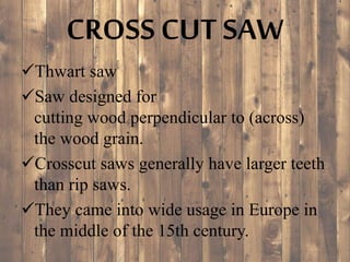 CROSS CUT SAW
Thwart saw
Saw designed for
cutting wood perpendicular to (across)
the wood grain.
Crosscut saws generally have larger teeth
than rip saws.
They came into wide usage in Europe in
the middle of the 15th century.
 