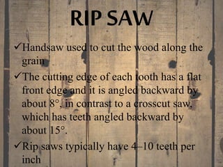 RIP SAW
Handsaw used to cut the wood along the
grain
The cutting edge of each tooth has a flat
front edge and it is angled backward by
about 8°, in contrast to a crosscut saw,
which has teeth angled backward by
about 15°.
Rip saws typically have 4–10 teeth per
inch
 