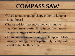 COMPASS SAW
Used to cut irregular shape either in large or
small board
Saw used for making curved cuts known
as compasses, particularly in confined spaces
where a larger saw would not fit.
Compass saws have a narrow, tampered blade
usually ending in a sharp point, typically with
eight to ten teeth per inch
 