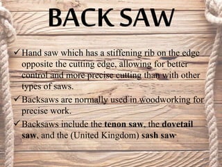 BACK SAW
Hand saw which has a stiffening rib on the edge
opposite the cutting edge, allowing for better
control and more precise cutting than with other
types of saws.
Backsaws are normally used in woodworking for
precise work.
Backsaws include the tenon saw, the dovetail
saw, and the (United Kingdom) sash saw.
 