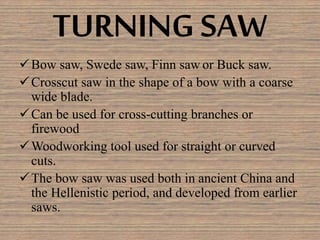 TURNING SAW
Bow saw, Swede saw, Finn saw or Buck saw.
Crosscut saw in the shape of a bow with a coarse
wide blade.
Can be used for cross-cutting branches or
firewood
Woodworking tool used for straight or curved
cuts.
The bow saw was used both in ancient China and
the Hellenistic period, and developed from earlier
saws.
 