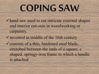COPING SAW
hand saw used to cut intricate external shapes
and interior cut-outs in woodworking or
carpentry.
invented in middle of the 16th century
consists of a thin, hardened steel blade,
stretched between the ends of a square, c
shaped, springy-iron frame to which a handle
is attached
 