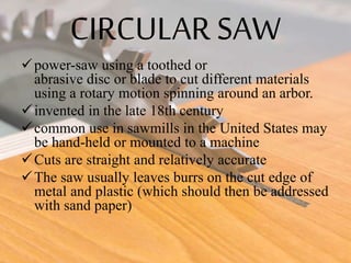 CIRCULAR SAW
power-saw using a toothed or
abrasive disc or blade to cut different materials
using a rotary motion spinning around an arbor.
invented in the late 18th century
common use in sawmills in the United States may
be hand-held or mounted to a machine
Cuts are straight and relatively accurate
The saw usually leaves burrs on the cut edge of
metal and plastic (which should then be addressed
with sand paper)
 
