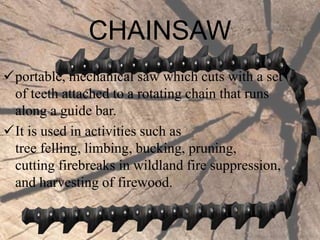 CHAINSAW
portable, mechanical saw which cuts with a set
of teeth attached to a rotating chain that runs
along a guide bar.
It is used in activities such as
tree felling, limbing, bucking, pruning,
cutting firebreaks in wildland fire suppression,
and harvesting of firewood.
 