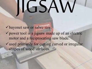 JIGSAW
bayonet saw or sabre saw.
power tool is a jigsaw made up of an electric
motor and a reciprocating saw blade.
used primarily for cutting curved or irregular
shapes of wood surfaces.
 