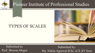TYPES OF SCALES
Pioneer Institute of Professional Studies
Submitted to:
Prof. Shweta Mogre
Submitted by:
Ms. Nikita Agrawal B.Sc. (CS )IV Sem
 