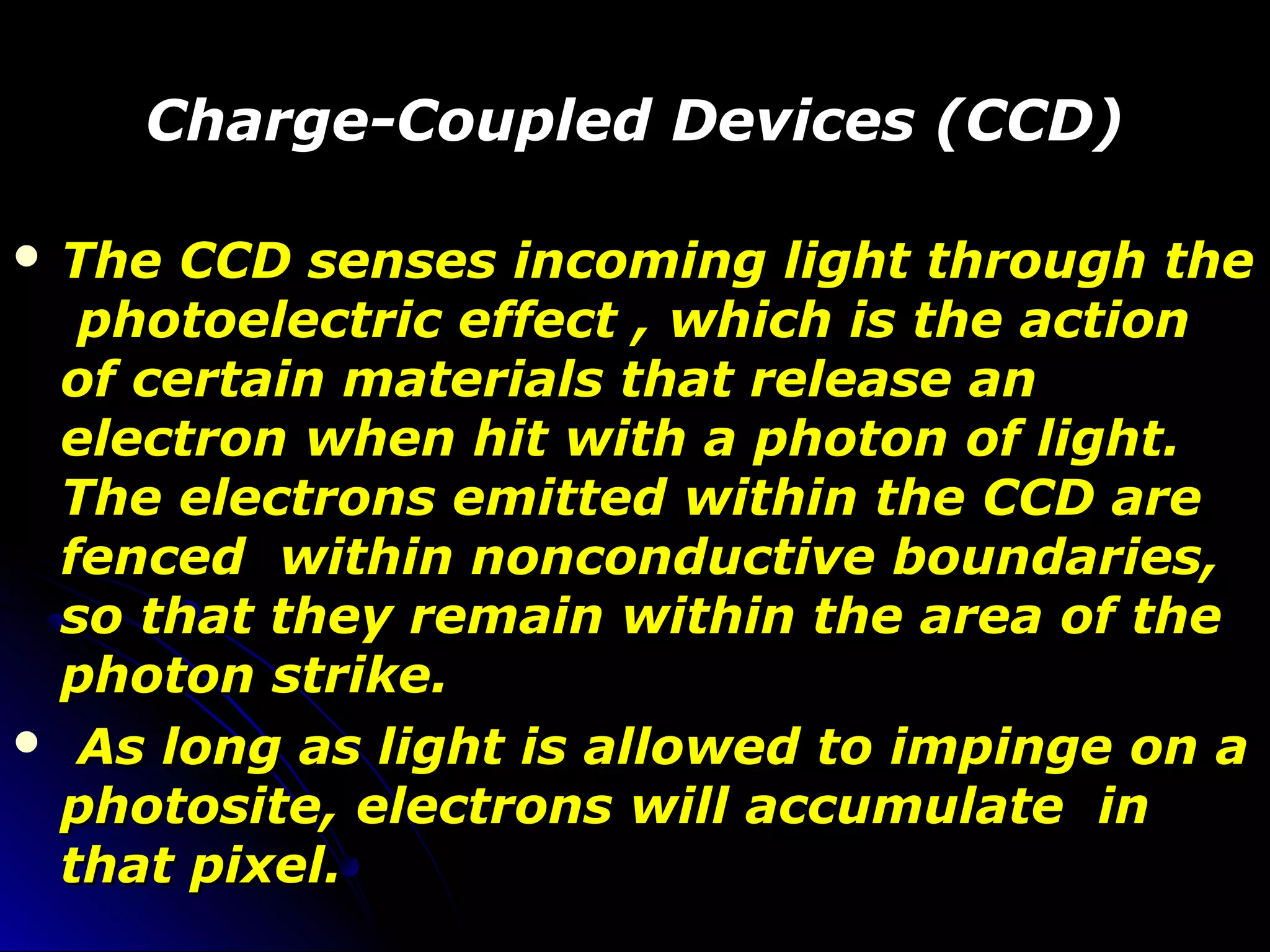 Charge-Coupled Devices (CCD)Charge-Coupled Devices (CCD)
 The CCD senses incoming light through theThe CCD senses incoming light through the
photoelectric effect , which is the actionphotoelectric effect , which is the action
of certain materials that release anof certain materials that release an
electron when hit with a photon of light.electron when hit with a photon of light.
The electrons emitted within the CCD areThe electrons emitted within the CCD are
fenced within nonconductive boundaries,fenced within nonconductive boundaries,
so that they remain within the area of theso that they remain within the area of the
photon strike.photon strike.
 As long as light is allowed to impinge on aAs long as light is allowed to impinge on a
photosite, electrons will accumulate inphotosite, electrons will accumulate in
that pixel.that pixel.
 