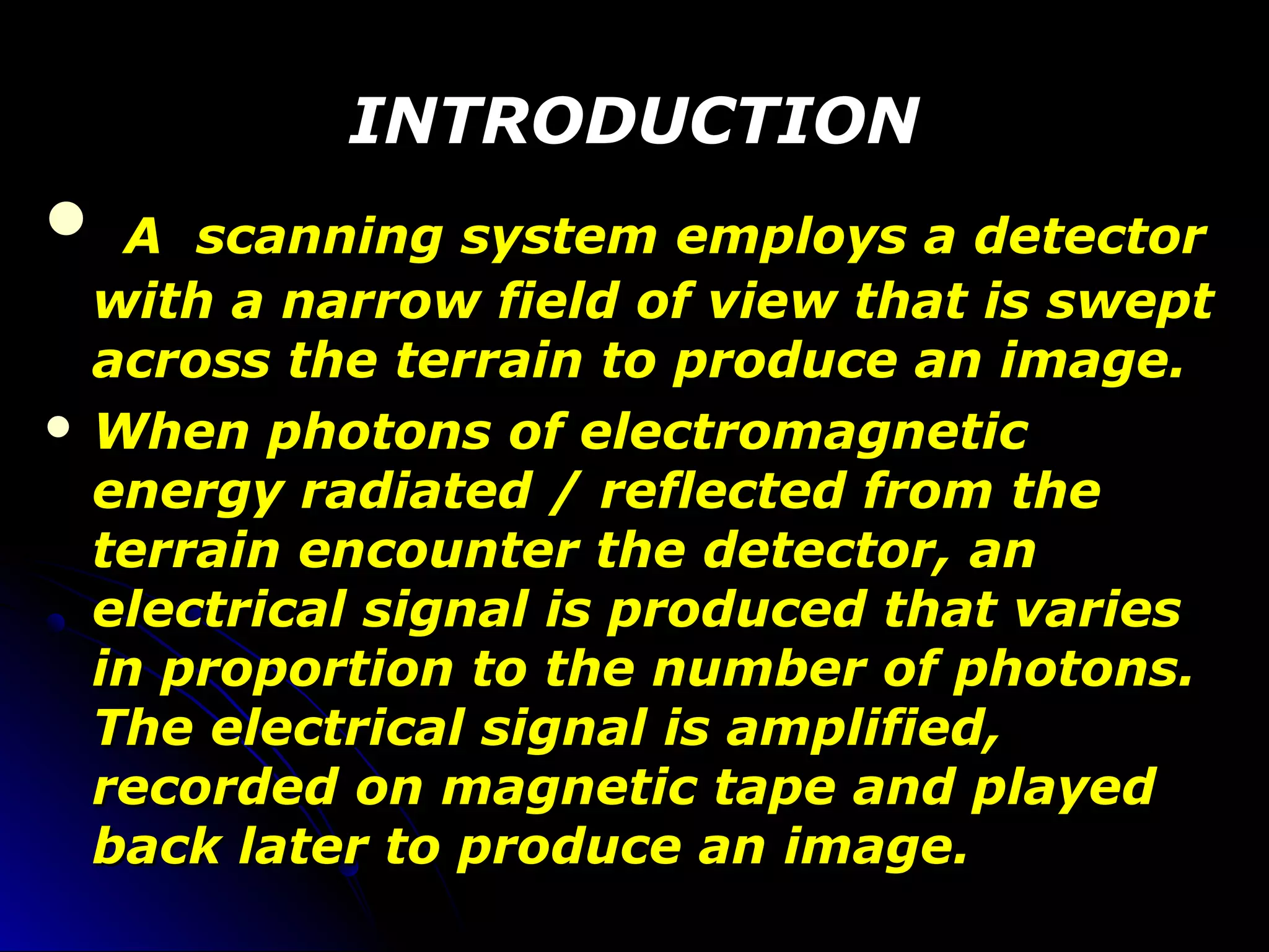 INTRODUCTIONINTRODUCTION
 A scanning system employs a detectorA scanning system employs a detector
with a narrow field of view that is sweptwith a narrow field of view that is swept
across the terrain to produce an image.across the terrain to produce an image.
 When photons of electromagneticWhen photons of electromagnetic
energy radiated / reflected from theenergy radiated / reflected from the
terrain encounter the detector, anterrain encounter the detector, an
electrical signal is produced that varieselectrical signal is produced that varies
in proportion to the number of photons.in proportion to the number of photons.
The electrical signal is amplified,The electrical signal is amplified,
recorded on magnetic tape and playedrecorded on magnetic tape and played
back later to produce an image.back later to produce an image.
 