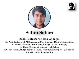 Sahin Sahari
Asst. Professor (Belda College)
Ex-Asst. Professor of ABS Academy (Post Graduate Dept. of Education.)
Ex-Guest Teacher of WBNSOU(Muragacha Govt. College)
Ex-Guest Teacher of Jonepur High School
B.A (Education). M.A(Education). B.Ed. NET(Education). SET(Education)
Ph. D in Education(Contd..)
 