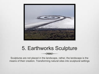 5. Earthworks Sculpture
Sculptures are not placed in the landscape, rather, the landscape is the
means of their creation. Transforming natural sites into sculptural settings

 