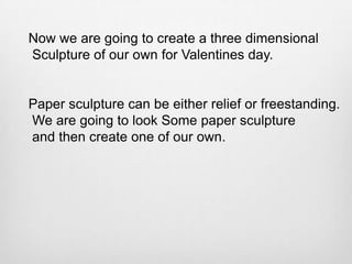 Now we are going to create a three dimensional
Sculpture of our own for Valentines day.

Paper sculpture can be either relief or freestanding.
We are going to look Some paper sculpture
and then create one of our own.

 