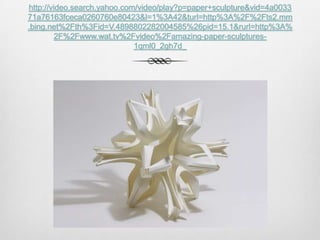 http://video.search.yahoo.com/video/play?p=paper+sculpture&vid=4a0033
71a76163fceca0260760e80423&l=1%3A42&turl=http%3A%2F%2Fts2.mm
.bing.net%2Fth%3Fid=V.4898802282004585%26pid=15.1&rurl=http%3A%
2F%2Fwww.wat.tv%2Fvideo%2Famazing-paper-sculptures1qml0_2gh7d_

 