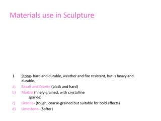 Materials use in Sculpture
1. Stone- hard and durable, weather and fire resistant, but is heavy and
durable.
a) Basalt and Diorite (black and hard)
b) Marble (finely-grained, with crystalline
sparkle)
c) Granite- (tough, coarse-grained but suitable for bold effects)
d) Limestone- (Softer)
 