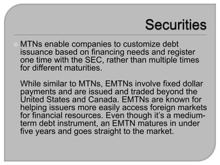  MTNs enable companies to customize debt
issuance based on financing needs and register
one time with the SEC, rather than multiple times
for different maturities.
While similar to MTNs, EMTNs involve fixed dollar
payments and are issued and traded beyond the
United States and Canada. EMTNs are known for
helping issuers more easily access foreign markets
for financial resources. Even though it’s a medium-
term debt instrument, an EMTN matures in under
five years and goes straight to the market.
 