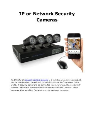 IP or Network Security
Cameras
An IP/Network security camera systems is a web based security camera. It
can be manipulated, viewed and recorded from any far-flung areas in the
world. IP security camera to be connected to a network and has its own IP
address that allows communication & functions over the Internet. These
cameras allow watching footage from your personal computer.
 