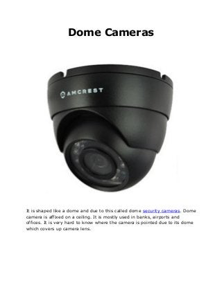 Dome Cameras
It is shaped like a dome and due to this called dome security cameras. Dome
camera is affixed on a ceiling. It is mostly used in banks, airports and
offices. It is very hard to know where the camera is pointed due to its dome
which covers up camera lens.
 