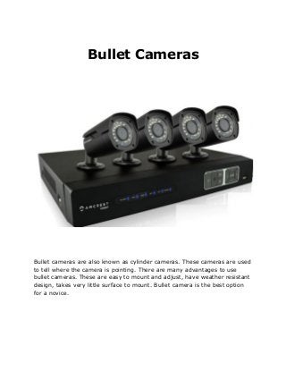 Bullet Cameras
Bullet cameras are also known as cylinder cameras. These cameras are used
to tell where the camera is pointing. There are many advantages to use
bullet cameras. These are easy to mount and adjust, have weather resistant
design, takes very little surface to mount. Bullet camera is the best option
for a novice.
 