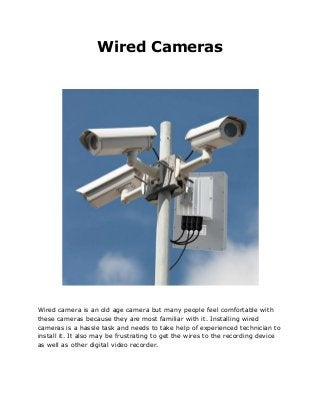 Wired Cameras
Wired camera is an old age camera but many people feel comfortable with
these cameras because they are most familiar with it. Installing wired
cameras is a hassle task and needs to take help of experienced technician to
install it. It also may be frustrating to get the wires to the recording device
as well as other digital video recorder.
 