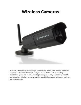 Wireless Cameras
Wireless camera is a modern age camera and these days mostly preferred
by people. It is easy to install and you can install it just by reading
installation guide. Its main advantages are portability, versatility, mobility
and disguise. Wireless cameras can be used in home and offices as well for
security purpose.
 