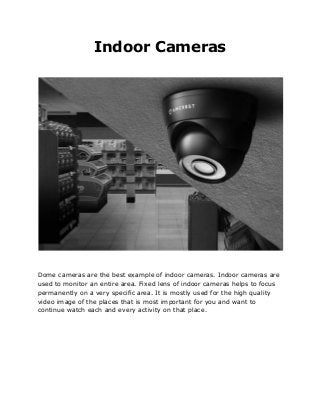 Indoor Cameras
Dome cameras are the best example of indoor cameras. Indoor cameras are
used to monitor an entire area. Fixed lens of indoor cameras helps to focus
permanently on a very specific area. It is mostly used for the high quality
video image of the places that is most important for you and want to
continue watch each and every activity on that place.
 