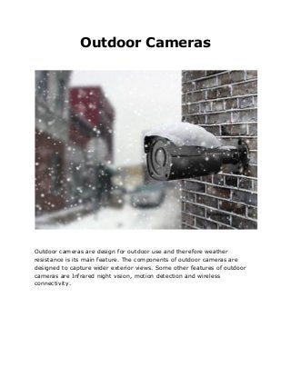 Outdoor Cameras
Outdoor cameras are design for outdoor use and therefore weather
resistance is its main feature. The components of outdoor cameras are
designed to capture wider exterior views. Some other features of outdoor
cameras are Infrared night vision, motion detection and wireless
connectivity.
 
