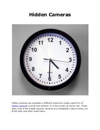 Hidden Cameras
Hidden cameras are available in different styles but mostly used form of
hidden cameras is small and wireless. It is also known as nanny cam. These
days most of the hidden security cameras are embedded in alarm clocks, ink
& ball pens and other small items.
 