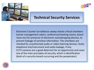Technical Security Services
Electronic Counter Surveillance sweep checks critical chambers
(senior management cabins, conference/meeting rooms, board
room etc) for presence of electronic eavesdropping devices, to
prevent leakage of sensitive information. The chambers are
checked for unauthorized audio or video listening devices, faulty
telephone line/instrument and audio leakage, if any.
CCTV cameras are a good deterrent for an opportunist and cover
one of the main principles of security, which is identification
(both of a security breach occurring and the perpetrator).