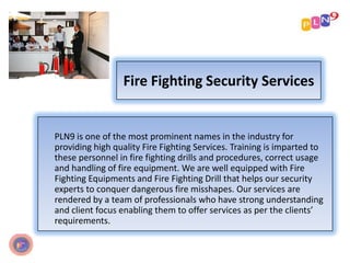 Fire Fighting Security Services
PLN9 is one of the most prominent names in the industry for
providing high quality Fire Fighting Services. Training is imparted to
these personnel in fire fighting drills and procedures, correct usage
and handling of fire equipment. We are well equipped with Fire
Fighting Equipments and Fire Fighting Drill that helps our security
experts to conquer dangerous fire misshapes. Our services are
rendered by a team of professionals who have strong understanding
and client focus enabling them to offer services as per the clients’
requirements.