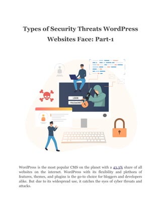Types of Security Threats WordPress
Websites Face: Part-1
WordPress is the most popular CMS on the planet with a 43.3% share of all
websites on the internet. WordPress with its flexibility and plethora of
features, themes, and plugins is the go-to choice for bloggers and developers
alike. But due to its widespread use, it catches the eyes of cyber threats and
attacks.
 