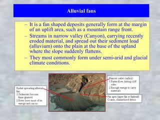 Alluvial fans
– It is a fan shaped deposits generally form at the margin
of an uplift area, such as a mountain range front.
– Streams in narrow valley (Canyon), carrying recently
eroded material, and spread out their sediment load
(alluvium) onto the plain at the base of the upland
where the slope suddenly flattens.
– They most commonly form under semi-arid and glacial
climate conditions.
 