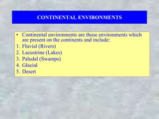 CONTINENTAL ENVIRONMENTS
• Continental environments are those environments which
are present on the continents and include:
1. Fluvial (Rivers)
2. Lacustrine (Lakes)
3. Paludal (Swamps)
4. Glacial
5. Desert
 