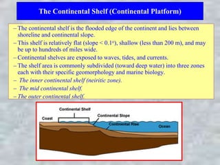 The Continental Shelf (Continental Platform)
– The continental shelf is the flooded edge of the continent and lies between
shoreline and continental slope.
– This shelf is relatively flat (slope < 0.1o), shallow (less than 200 m), and may
be up to hundreds of miles wide.
– Continental shelves are exposed to waves, tides, and currents.
– The shelf area is commonly subdivided (toward deep water) into three zones
each with their specific geomorphology and marine biology.
– The inner continental shelf (neiritic zone).
– The mid continental shelf.
– The outer continental shelf.
 