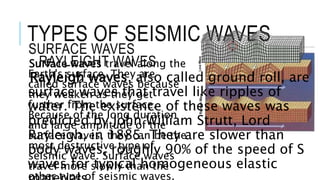 TYPES OF SEISMIC WAVES 
SURFACE WAVES 
Surface waves travel along the 
Earth's surface. They are 
called surface waves because 
they weaken as they get 
further from the surface. 
Because of the long duration 
and large amplitude of the 
surface waves, they can be the 
most destructive type of 
seismic wave. Surface waves 
travel more slowly than the 
other type of seismic waves. 
RAYLEIGHT WAVES 
Rayleigh waves, also called ground roll, are 
surface waves that travel like ripples of 
water. The existence of these waves was 
predicted by John William Strutt, Lord 
Rayleigh, in 1885. They are slower than 
body waves, roughly 90% of the speed of S 
waves for typical homogeneous elastic 
materials. 
 