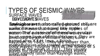 TYPES OF SEISMIC WAVES 
SURFACE WAVES 
RAYLEIGHT WAVES 
Rayleigh waves, also called ground roll, are 
surface waves that travel like ripples of 
water. The existence of these waves was 
predicted by John William Strutt, Lord 
Rayleigh, in 1885. They are slower than 
body waves, roughly 90% of the speed of S 
waves for typical homogeneous elastic 
materials. 
LOVE WAVES 
Love waves are horizontally polarized shear 
waves (SH waves), existing only in the 
presence of a semi-infinite medium overlain 
by an upper layer of finite thickness. They are 
named after A.E.H. Love, a British 
mathematician who created a mathematical 
model of the waves in 1911. They usually 
travel slightly faster than Rayleigh waves, 
about 90% of the S wave speed. 
 