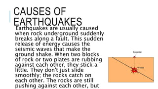 CAUSES OF 
EARTHQUAKES 
Earthquakes are usually caused 
when rock underground suddenly 
breaks along a fault. This sudden 
release of energy causes the 
seismic waves that make the 
ground shake. When two blocks 
of rock or two plates are rubbing 
against each other, they stick a 
little. They don't just slide 
smoothly; the rocks catch on 
each other. The rocks are still 
pushing against each other, but 
not moving. 
 