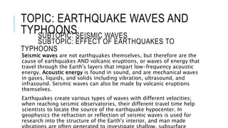 TOPIC: EARTHQUAKE WAVES AND 
TYPHOONS 
SUBTOPIC: SEISMIC WAVES 
SUBTOPIC: EFFECT OF EARTHQUAKES TO 
TYPHOONS 
Seismic waves are not earthquakes themselves, but therefore are the 
cause of earthquakes AND volcanic eruptions, or waves of energy that 
travel through the Earth's layers that impart low-frequency acoustic 
energy. Acoustic energy is found in sound, and are mechanical waves 
in gases, liquids, and solids including vibration, ultrasound, and 
infrasound. Seismic waves can also be made by volcanic eruptions 
themselves. 
Earthquakes create various types of waves with different velocities; 
when reaching seismic observatories, their different travel time help 
scientists to locate the source of the earthquake hypocenter. In 
geophysics the refraction or reflection of seismic waves is used for 
research into the structure of the Earth's interior, and man made 
vibrations are often generated to investigate shallow, subsurface 
 