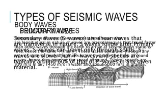 TYPES OF SEISMIC WAVES 
BODY WAVES 
SECODARY PRIMARY WAVES 
WAVES 
Primary waves (P-waves) are compressional waves that 
are longitudinal in nature. P waves are pressure waves that travel faster 
than other waves through the earth to arrive at seismograph stations 
first, hence the name "Primary". These waves can travel through any 
type of material, including fluids.In air, they take the form of sound 
waves, hence they travel at the speed of sound. Typical speeds are 
330 m/s in air, 1450 m/s in water and about 5000 m/s in granite. 
Secondary waves (S-waves) are shear waves that 
are transverse in nature. S waves follow after Primary 
waves. S-waves can travel only through solids. S-waves 
are slower than P-waves, and speeds are 
typically around 60% of that of P-waves in any given 
material. 
 