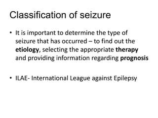Classification of seizure
• It is important to determine the type of
seizure that has occurred – to find out the
etiology, selecting the appropriate therapy
and providing information regarding prognosis
• ILAE- International League against Epilepsy
 