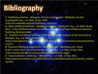 1. "Stabilizing selection - Wikipedia, the free encyclopedia." Wikipedia, the free
encyclopedia. N.p., n.d. Web. 16 Apr. 2012.
<http://en.wikipedia.org/wiki/Stabilizing_selection>.
2. "Types of Natural Selection - Stabilizing Selection." About.com. N.p., n.d. Web. 16 Apr.
2012. < http://evolution.about.com/od/NaturalSelection/g/Types-Of-Natural-Selection-
Stabilizing-Selection.htm>.
3. " Evolution and Natural Selection ." The Global Change Program at the University of
Michigan. N.p., n.d. Web. 16 Apr. 2012.
<http://www.globalchange.umich.edu/globalchange1/current/lectures/selection/selectio
n.html>.
4. "Research Stabilizing Selection by | BookRags.com." BookRags.com | Study
Guides, Lesson Plans, Book Summaries and more. N.p., n.d. Web. 17 Apr. 2012.
<http://www.bookrags.com/research/stabilizing-selection-wog/>.
5. "natural selection: stabilizing." SASindex. N.p., n.d. Web. 17 Apr. 2012.
<http://www.starsandseas.com/SAS%20Evolution/SAS%20natselection/natselec_stabilizi
ng.htm>.
 