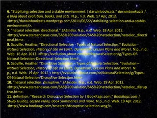 6. "Stabilizing selection and a stable environment | darwinbookcats." darwinbookcats |
a blog about evolution, books, and cats. N.p., n.d. Web. 17 Apr. 2012.
<http://darwinbookcats.wordpress.com/2011/06/22/stabilizing-selection-and-a-stable-
environment/>.
7. "natural selection: directional." SASindex. N.p., n.d. Web. 18 Apr. 2012.
<http://www.starsandseas.com/SAS%20Evolution/SAS%20natselection/natselec_directi
onal.htm>.
8. Scoville, Heather. "Directional Selection - Types of Natural Selection." Evolution -
Natural Selection, History of Life on Earth, Darwinism, Lesson Plans and More!. N.p., n.d.
Web. 18 Apr. 2012. <http://evolution.about.com/od/NaturalSelection/g/Types-Of-
Natural-Selection-Directional-Selection.htm>.
9. Scoville, Heather. “Disruptive Selection – Types of Natural Selection. “Evolution –
Natural Selection, History of Life on Earth, Darwinism, Lesson Plans and More!. N.
p., n.d. Web. 19 Apr. 2012 < http://evolution.about.com/od/NaturalSelection/g/Types-
Of-Natural-Selection-Disruptive-Selection.htm>
10. "natural selection: disruptive." SASindex. N.p., n.d. Web. 19 Apr. 2012.
<http://www.starsandseas.com/SAS%20Evolution/SAS%20natselection/natselec_disrup
tive.htm>.
11. definition. "Research Disruptive Selection by | BookRags.com." BookRags.com |
Study Guides, Lesson Plans, Book Summaries and more. N.p., n.d. Web. 19 Apr. 2012.
<http://www.bookrags.com/research/disruptive-selection-wog/>.
 